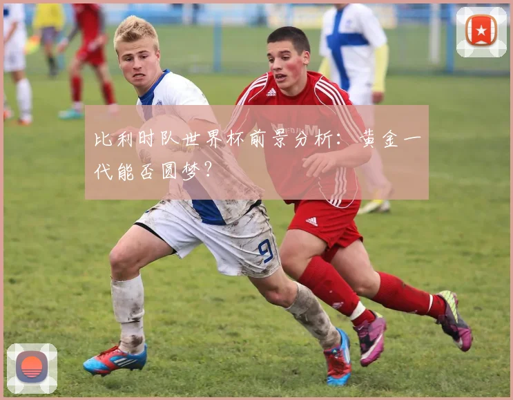 比利时队世界杯前景分析：黄金一代能否圆梦？