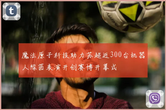 魔法原子科技助力苏超近300台机器人绿茵表演开创赛博开幕式