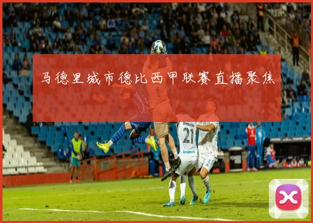 马德里城市德比西甲联赛直播聚焦