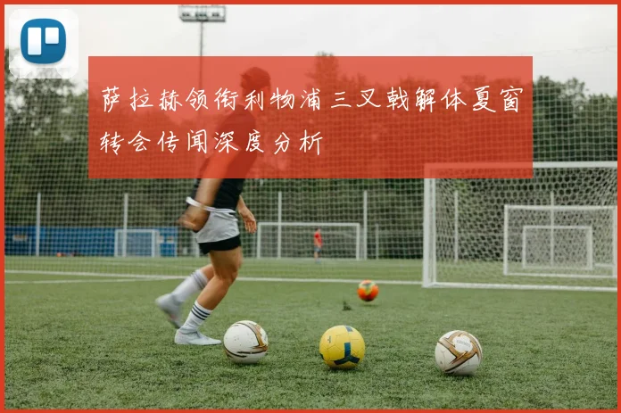 萨拉赫领衔利物浦三叉戟解体夏窗转会传闻深度分析